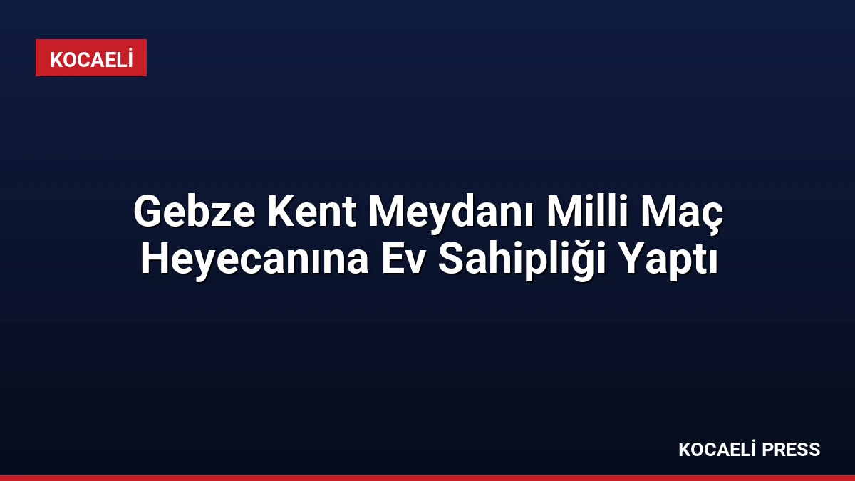 Gebze Kent Meydanı Milli Maç Heyecanına Ev Sahipliği Yaptı