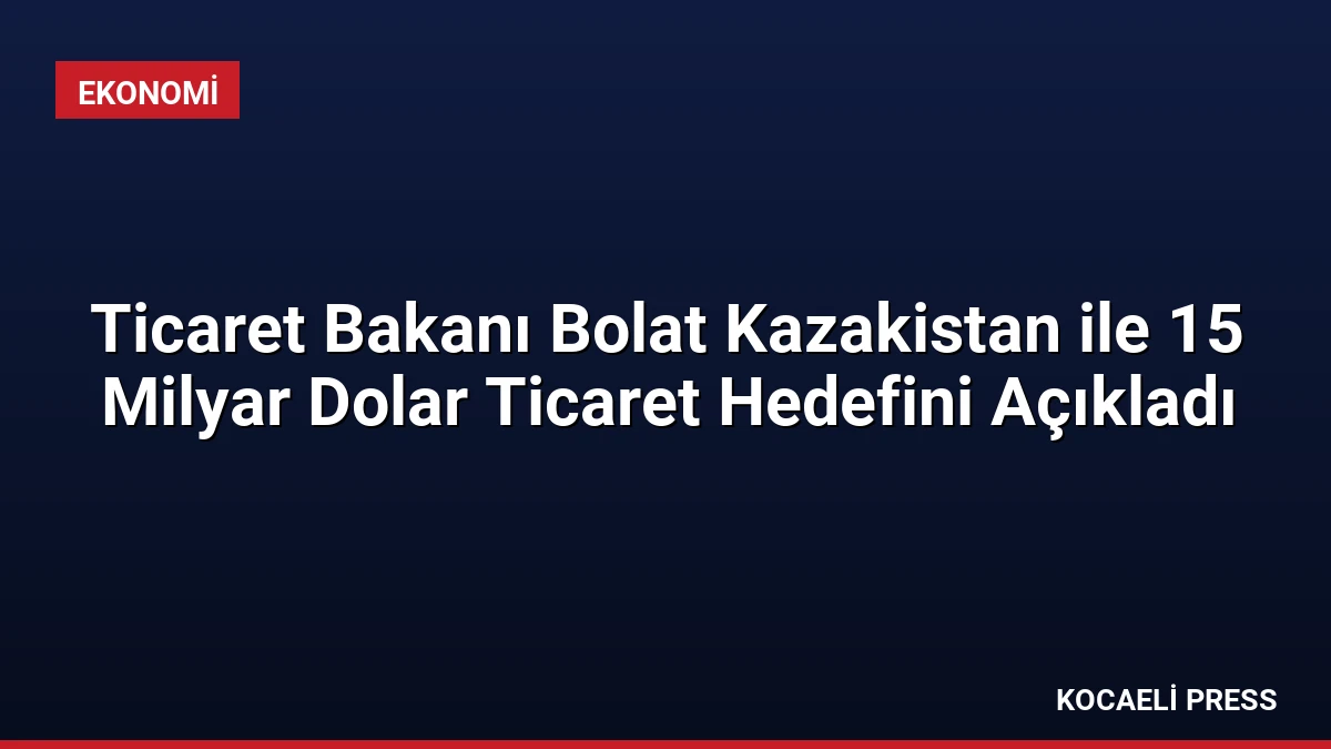 Ticaret Bakanı Bolat Kazakistan ile 15 Milyar Dolar Ticaret Hedefini Açıkladı