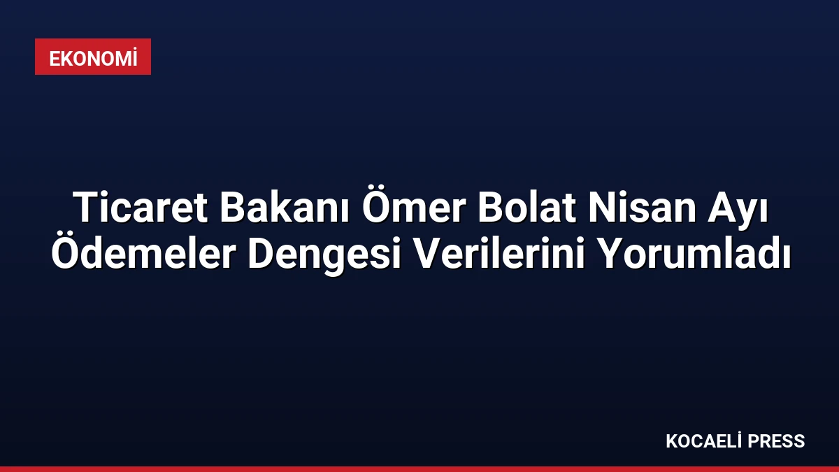 Ticaret Bakanı Ömer Bolat Nisan Ayı Ödemeler Dengesi Verilerini Yorumladı