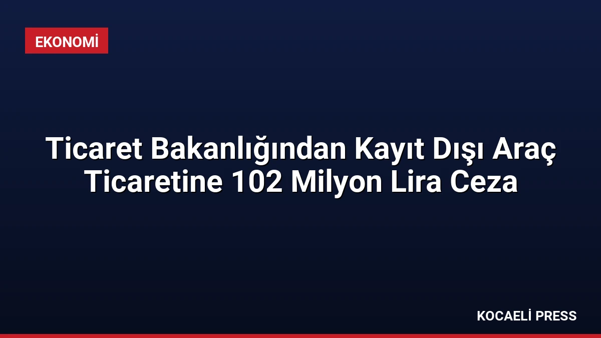 Ticaret Bakanlığından Kayıt Dışı Araç Ticaretine 102 Milyon Lira Ceza