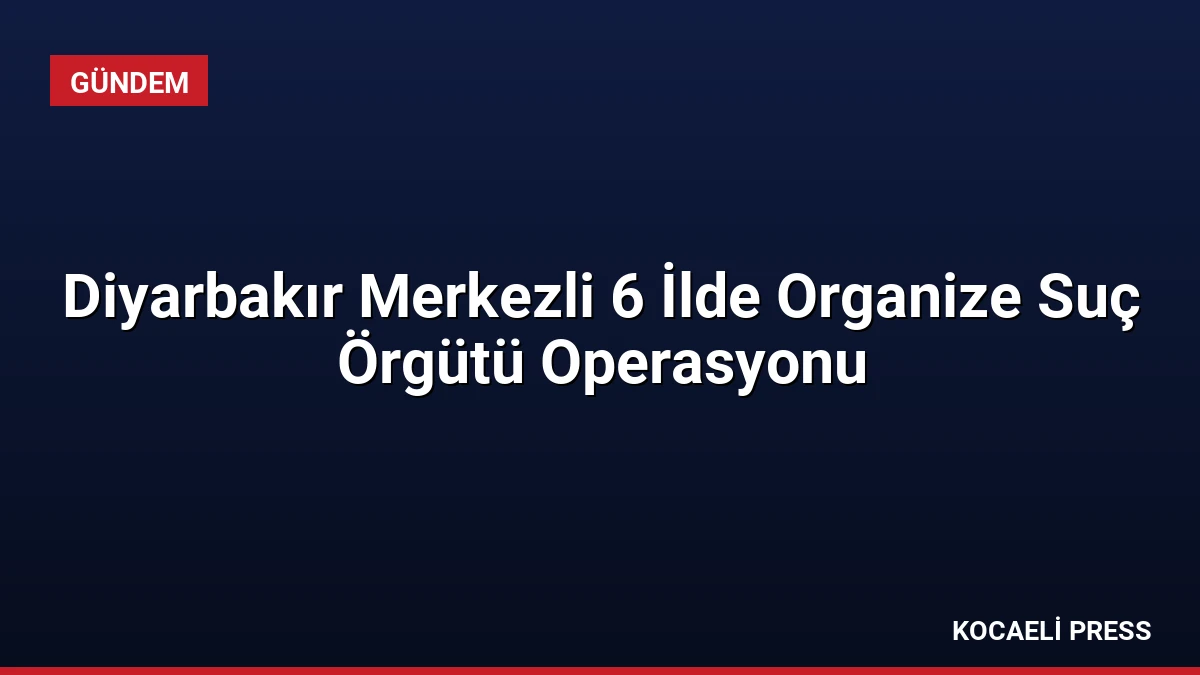 Diyarbakır Merkezli 6 İlde Organize Suç Örgütü Operasyonu