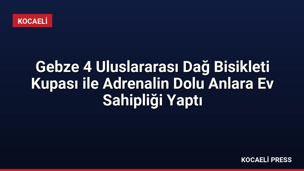 Gebze 4 Uluslararası Dağ Bisikleti Kupası ile Adrenalin Dolu Anlara Ev Sahipliği Yaptı