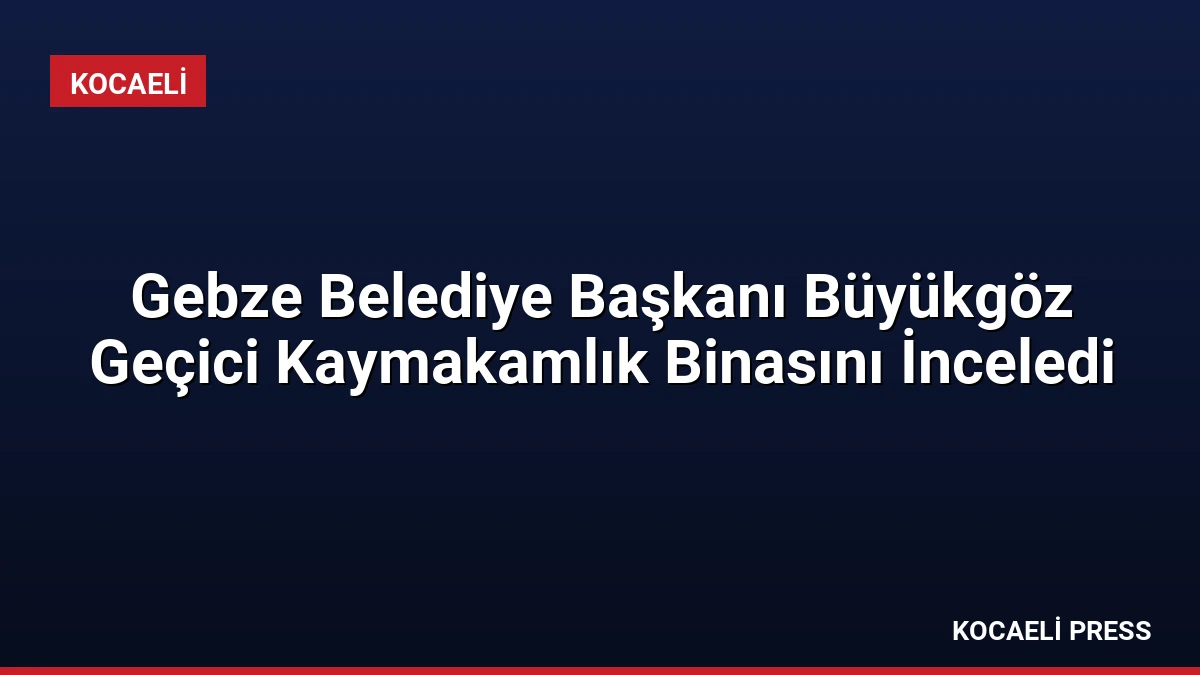 Gebze Belediye Başkanı Büyükgöz Geçici Kaymakamlık Binasını İnceledi