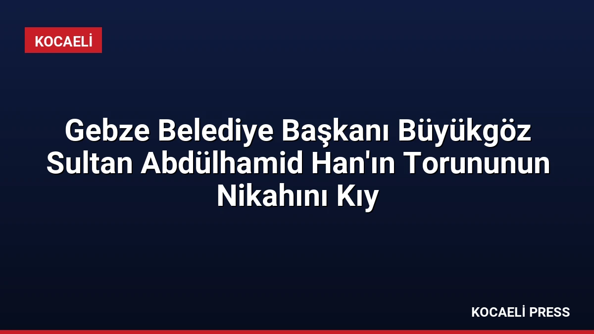 Gebze Belediye Başkanı Büyükgöz Sultan Abdülhamid Han’ın Torununun Nikahını Kıy
