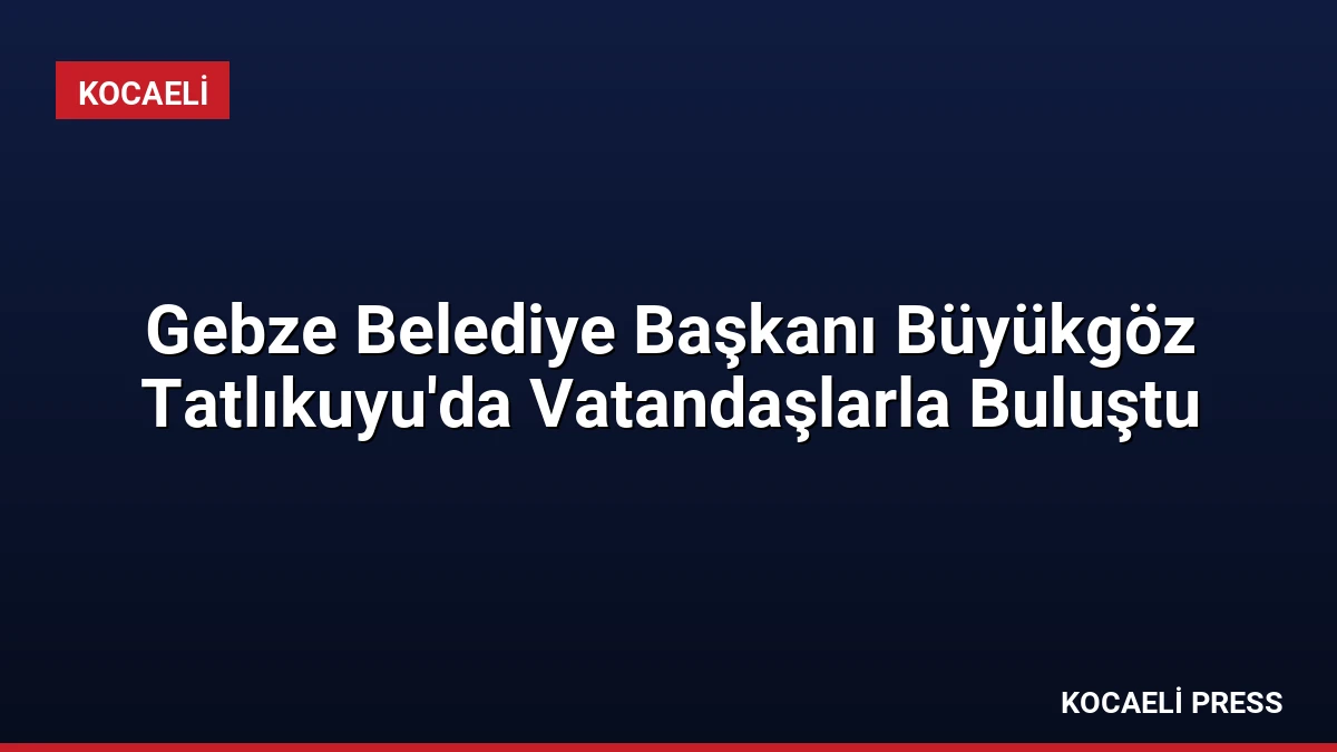Gebze Belediye Başkanı Büyükgöz Tatlıkuyu’da Vatandaşlarla Buluştu