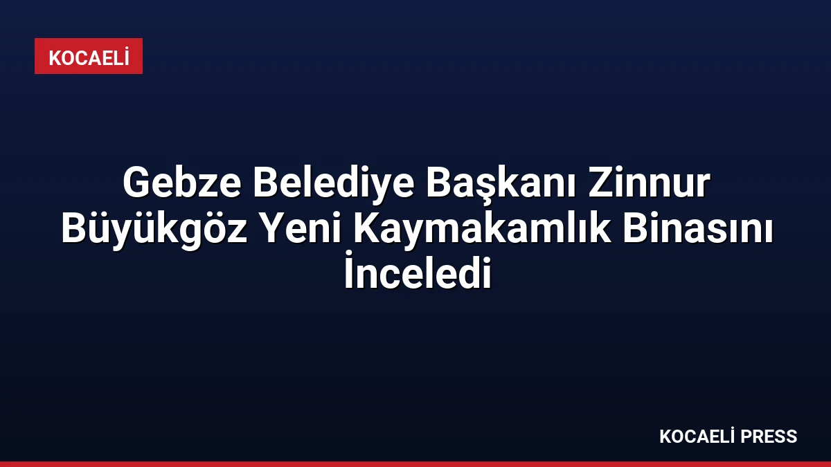 Gebze Belediye Başkanı Zinnur Büyükgöz Yeni Kaymakamlık Binasını İnceledi
