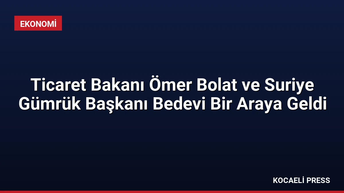 Ticaret Bakanı Ömer Bolat ve Suriye Gümrük Başkanı Bedevi Bir Araya Geldi