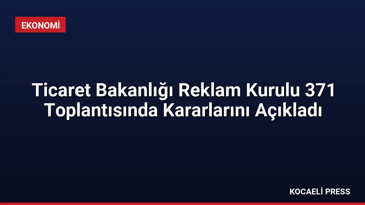 Ticaret Bakanlığı Reklam Kurulu 371 Toplantısında Kararlarını Açıkladı