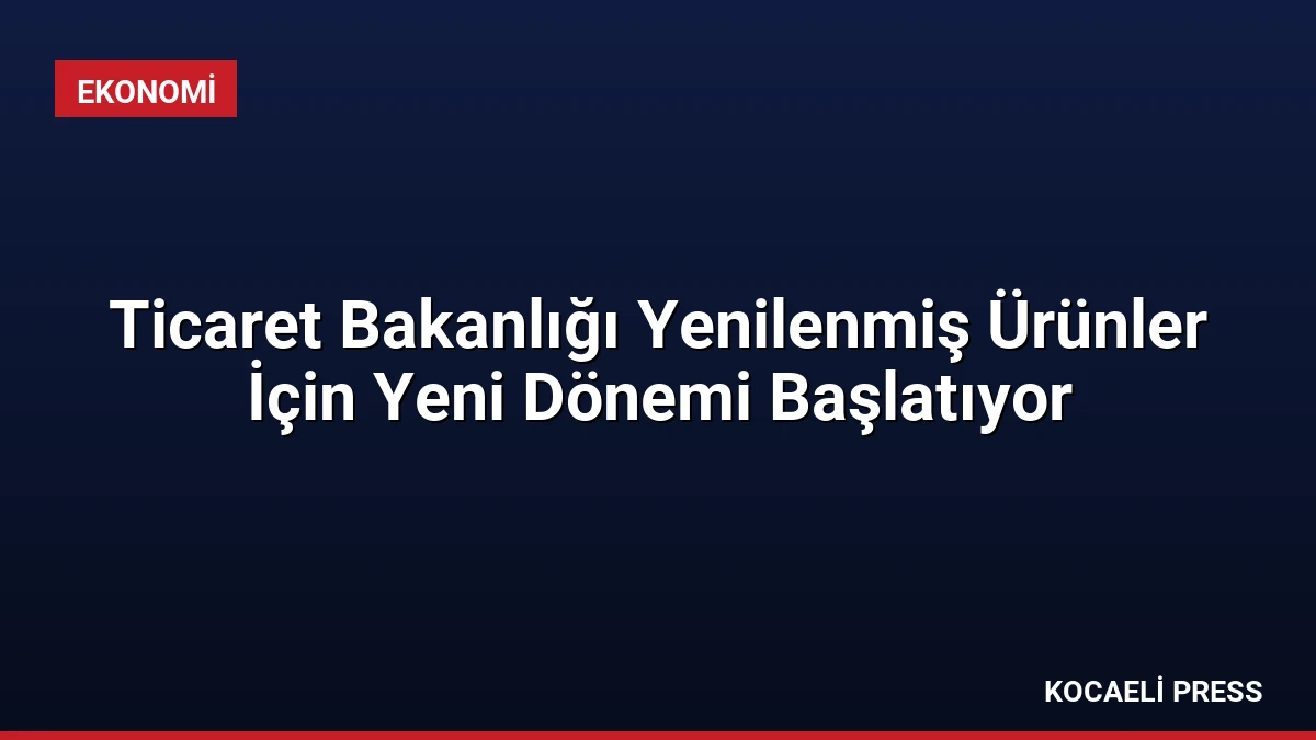 Ticaret Bakanlığı Yenilenmiş Ürünler İçin Yeni Dönemi Başlatıyor