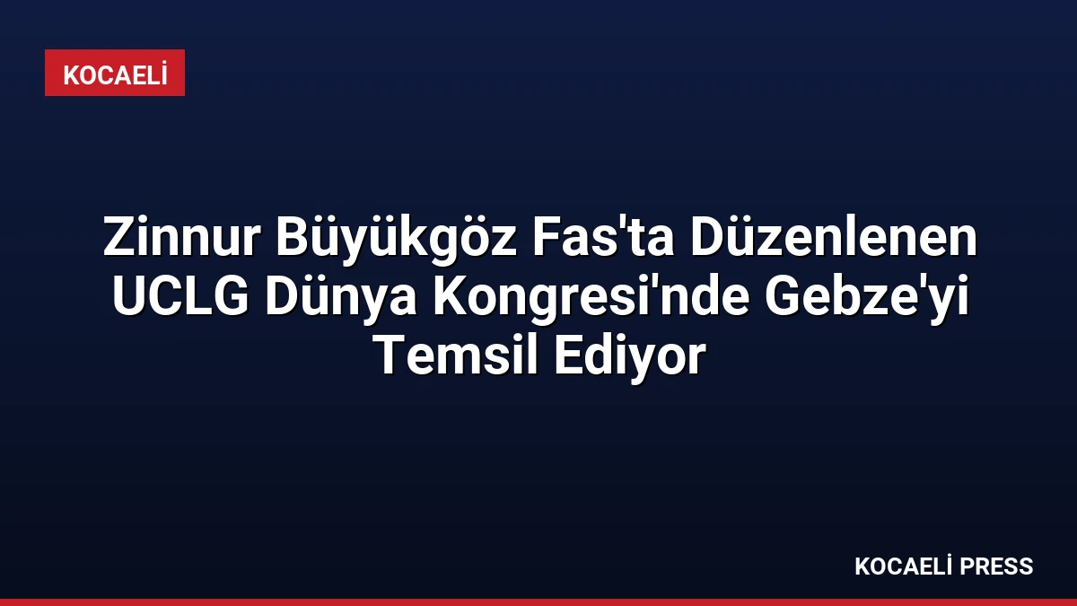 Zinnur Büyükgöz Fas’ta Düzenlenen UCLG Dünya Kongresi’nde Gebze’yi Temsil Ediyor