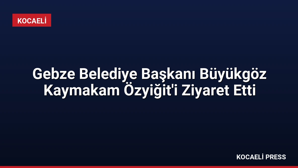Gebze Belediye Başkanı Büyükgöz Kaymakam Özyiğit’i Ziyaret Etti