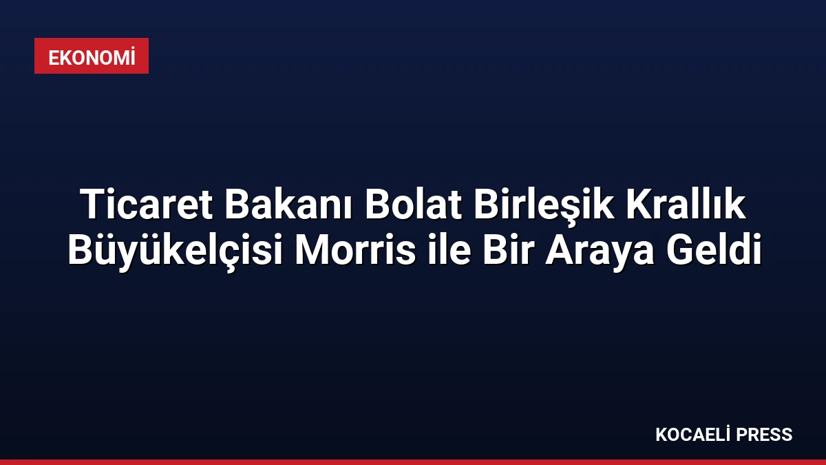 Ticaret Bakanı Bolat Birleşik Krallık Büyükelçisi Morris ile Bir Araya Geldi