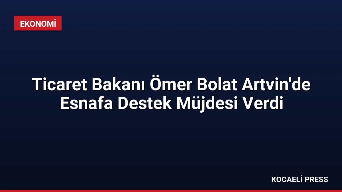 Ticaret Bakanı Ömer Bolat Artvin’de Esnafa Destek Müjdesi Verdi