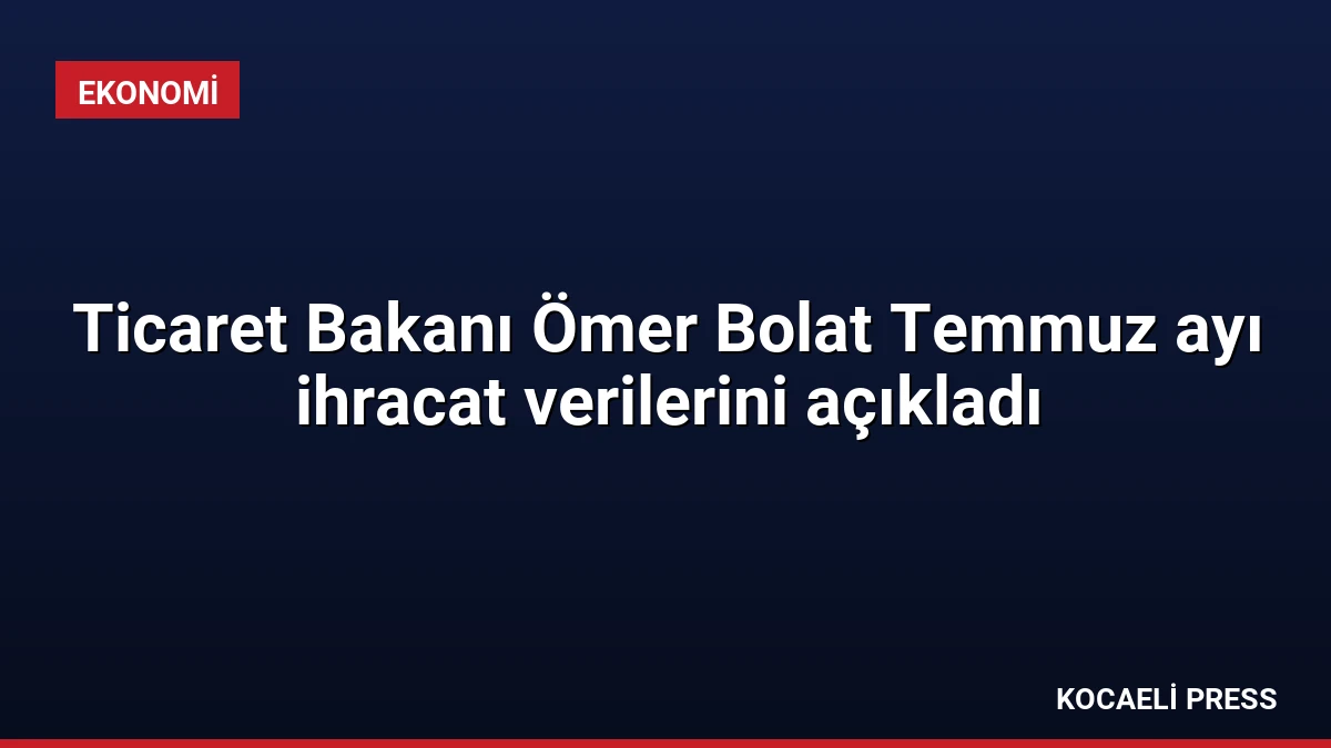 Ticaret Bakanı Ömer Bolat Temmuz ayı ihracat verilerini açıkladı