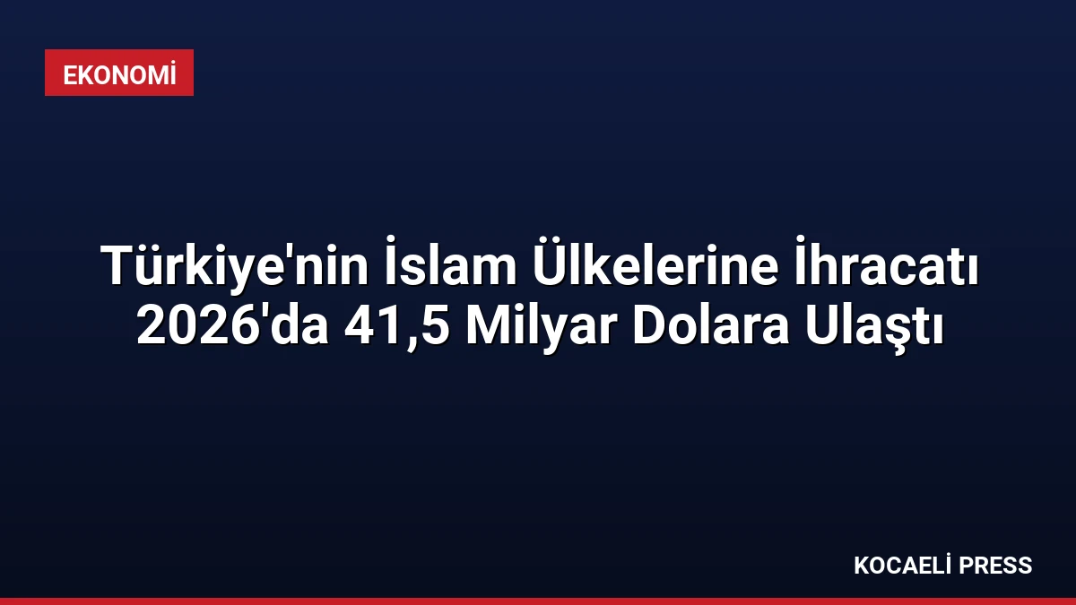 Türkiye’nin İslam Ülkelerine İhracatı 2026’da 41,5 Milyar Dolara Ulaştı