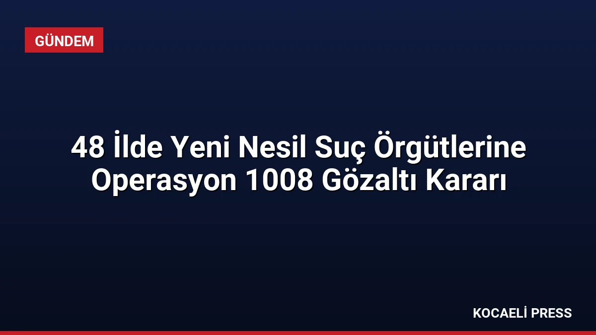 48 İlde Yeni Nesil Suç Örgütlerine Operasyon 1008 Gözaltı Kararı