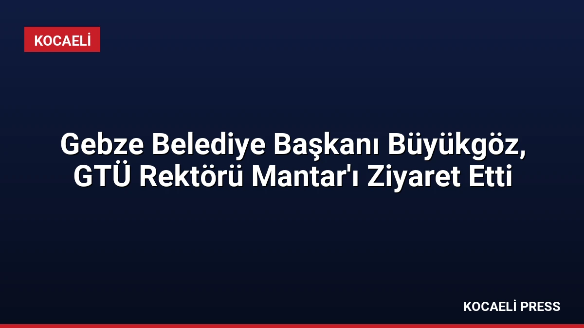 Gebze Belediye Başkanı Büyükgöz, GTÜ Rektörü Mantar’ı Ziyaret Etti
