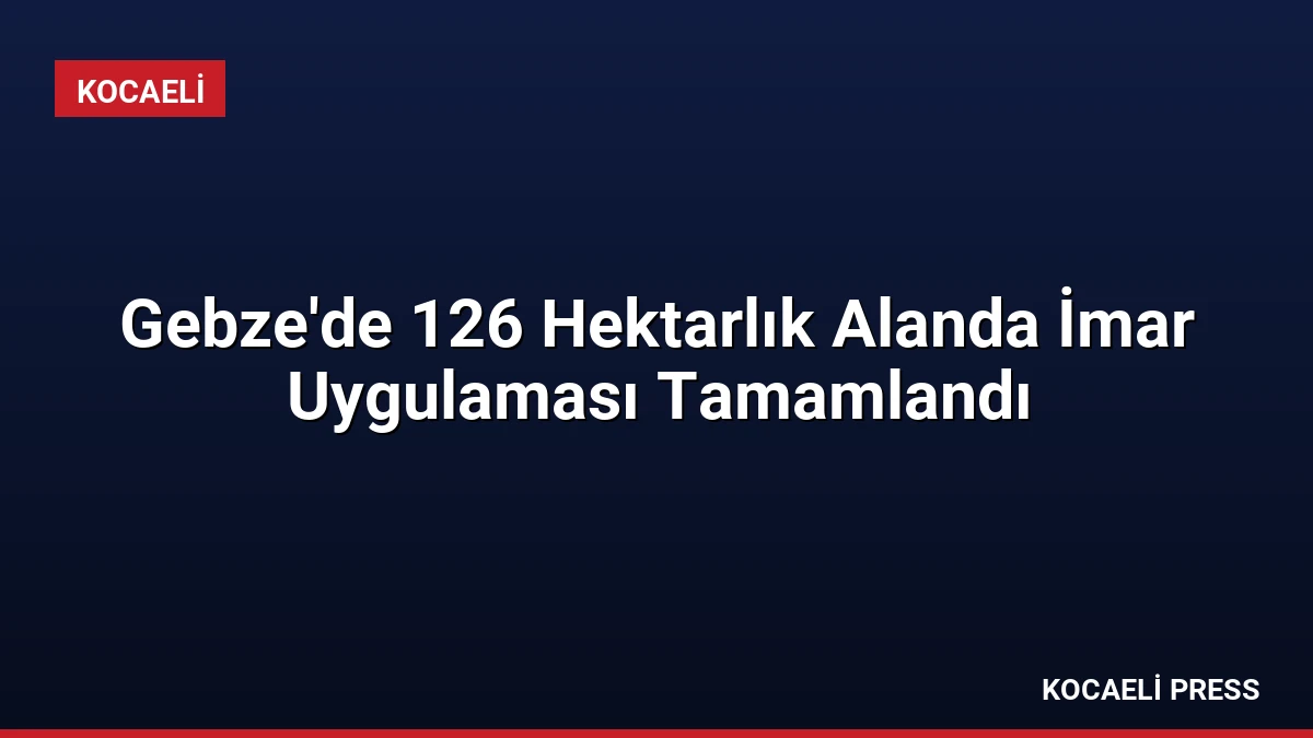 Gebze’de 126 Hektarlık Alanda İmar Uygulaması Tamamlandı