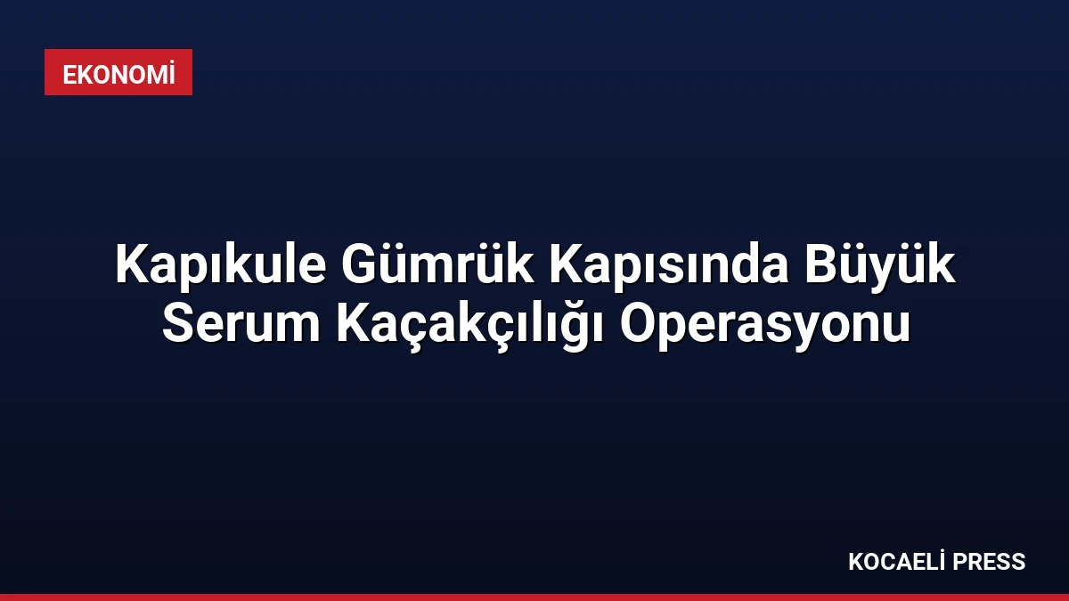 Kapıkule Gümrük Kapısında Büyük Serum Kaçakçılığı Operasyonu