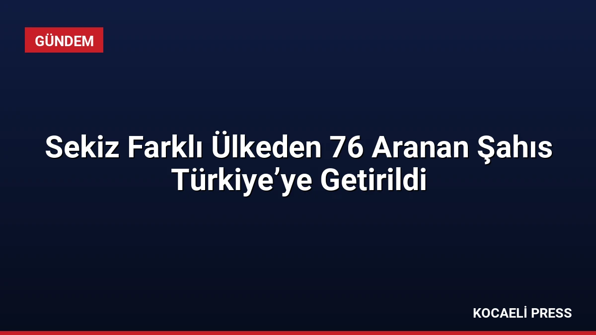 Sekiz Farklı Ülkeden 76 Aranan Şahıs Türkiye’ye Getirildi
