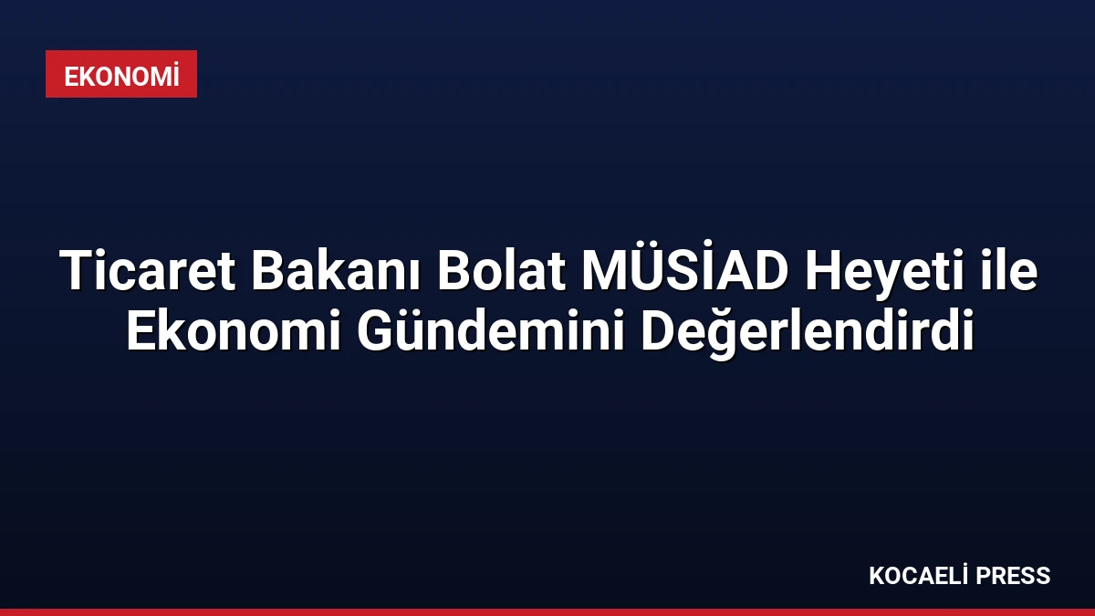 Ticaret Bakanı Bolat MÜSİAD Heyeti ile Ekonomi Gündemini Değerlendirdi